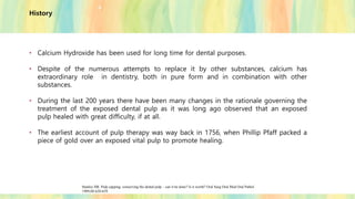 History
• Calcium Hydroxide has been used for long time for dental purposes.
• Despite of the numerous attempts to replace it by other substances, calcium has
extraordinary role in dentistry, both in pure form and in combination with other
substances.
• During the last 200 years there have been many changes in the rationale governing the
treatment of the exposed dental pulp as it was long ago observed that an exposed
pulp healed with great difficulty, if at all.
• The earliest account of pulp therapy was way back in 1756, when Phillip Pfaff packed a
piece of gold over an exposed vital pulp to promote healing.
Stanley HR. Pulp capping: conserving the dental pulp – can it be done? Is it worth? Oral Surg Oral Med Oral Pathol
1989;68:628-639.
 