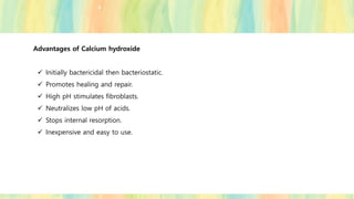 Advantages of Calcium hydroxide
✓ Initially bactericidal then bacteriostatic.
✓ Promotes healing and repair.
✓ High pH stimulates fibroblasts.
✓ Neutralizes low pH of acids.
✓ Stops internal resorption.
✓ Inexpensive and easy to use.
 