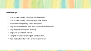 Disadvantage
✓ Does not exclusively stimulate dentinogenesis.
✓ Does not exclusively stimulate reparative dentin.
✓ Associated with primary tooth resorption.
✓ May dissolve after one year with cavosurface dissolution.
✓ May degrade during acid etching.
✓ Degrades upon tooth flexure.
✓ Marginal failure with amalgam condensation.
✓ Does not adhere to dentin or resin restoration
 
