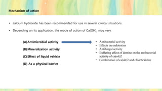 Mechanism of action
• calcium hydroxide has been recommended for use in several clinical situations.
• Depending on its application, the mode of action of Ca(OH)2 may vary.
(A)Antimicrobial activity
(B)Mineralization activity
(C)Effect of liquid vehicle
(D) As a physical barrier
• Antibacterial activity
• Effects on endotoxins
• Antifungal activity
• Buffering effect of dentine on the antibacterial
activity of ca(oh)2
• Combination of ca(oh)2 and chlorhexidine
 