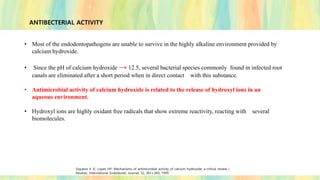 ANTIBECTERIAL ACTIVITY
• Most of the endodontopathogens are unable to survive in the highly alkaline environment provided by
calcium hydroxide.
• Since the pH of calcium hydroxide → 12.5, several bacterial species commonly found in infected root
canals are eliminated after a short period when in direct contact with this substance.
• Antimicrobial activity of calcium hydroxide is related to the release of hydroxyl ions in an
aqueous environment.
• Hydroxyl ions are highly oxidant free radicals that show extreme reactivity, reacting with several
biomolecules.
Siqueira Jr JF, Lopes HP. Mechanisms of antimicrobial activity of calcium hydroxide: a critical review (
Review). International Endodontic Journal, 32, 361±369, 1999
 