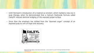 • Until Hermann’s introduction of a material so eminent, which marked a new era in
pulp therapy, when he demonstrated that a Calcium Hydroxide formula called
Calxyl® induced dentinal bridging of the exposed pulpal surface.
• Since then the emphasis has shifted from the “doomed organ” concept of an
exposed pulp to one of hope and recovery.
Stanley HR. Pulp capping: conserving the dental pulp – can it be done? Is it worth? Oral Surg Oral Med Oral Pathol
1989;68:628-639.
 