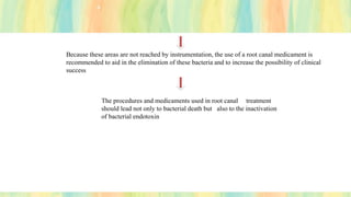 Because these areas are not reached by instrumentation, the use of a root canal medicament is
recommended to aid in the elimination of these bacteria and to increase the possibility of clinical
success
The procedures and medicaments used in root canal treatment
should lead not only to bacterial death but also to the inactivation
of bacterial endotoxin
 