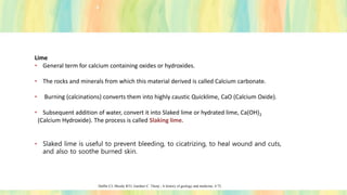 Lime
• General term for calcium containing oxides or hydroxides.
• The rocks and minerals from which this material derived is called Calcium carbonate.
• Burning (calcinations) converts them into highly caustic Quicklime, CaO (Calcium Oxide).
• Subsequent addition of water, convert it into Slaked lime or hydrated lime, Ca(OH)2
(Calcium Hydroxide). The process is called Slaking lime.
• Slaked lime is useful to prevent bleeding, to cicatrizing, to heal wound and cuts,
and also to soothe burned skin.
Duffin CJ, Moody RTJ, Gardner C. Thorp ; A history of geology and medicine; 4:72.
 