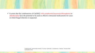 ✓ It seems that the combinations of Ca(OH)2 with camphorated paramonochlorophenol or
chlorhexidine have the potential to be used as effective intracanal medicaments for cases
in which fungal infection is suspected.
Z Mohammadi, Antimicrobial Activity of Calcium Hydroxide in Endodontics: A Review; Chonnam Med
J 2012;48:133-140
 