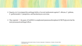 ➢ Siqueira et al. investigated the antifungal ability of several medicaments against C. albicans, C. glabrata,
C. guilliermondii, C. parapsilosis, and Saccharomyces cerevisiae.
➢ They reported → the paste of Ca(OH)2 in camphorated paramonochlorophenol (CMCP)/glycerin had the
most pronounced antifungal effects.
Z Mohammadi, Antimicrobial Activity of Calcium Hydroxide in Endodontics: A Review; Chonnam Med
J 2012;48:133-140
 