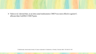 ➢ Valera et al. showed that, as an intra-canal medicament, CMCP was more effective against C.
albicans than Ca(OH)2 /CMCP paste.
Z Mohammadi, Antimicrobial Activity of Calcium Hydroxide in Endodontics: A Review; Chonnam Med J 2012;48:133-140
 