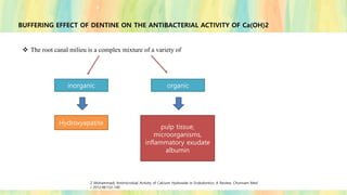BUFFERING EFFECT OF DENTINE ON THE ANTIBACTERIAL ACTIVITY OF Ca(OH)2
❖ The root canal milieu is a complex mixture of a variety of
organic
inorganic
Hydroxyapatite
pulp tissue,
microorganisms,
inflammatory exudate
albumin
Z Mohammadi, Antimicrobial Activity of Calcium Hydroxide in Endodontics: A Review; Chonnam Med
J 2012;48:133-140
 