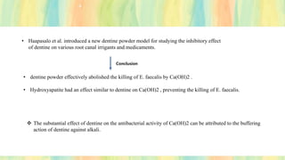 • Haapasalo et al. introduced a new dentine powder model for studying the inhibitory effect
of dentine on various root canal irrigants and medicaments.
Conclusion
• dentine powder effectively abolished the killing of E. faecalis by Ca(OH)2 .
• Hydroxyapatite had an effect similar to dentine on Ca(OH)2 , preventing the killing of E. faecalis.
❖ The substantial effect of dentine on the antibacterial activity of Ca(OH)2 can be attributed to the buffering
action of dentine against alkali.
 