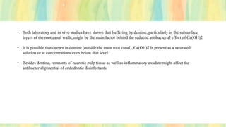 • Both laboratory and in vivo studies have shown that buffering by dentine, particularly in the subsurface
layers of the root canal walls, might be the main factor behind the reduced antibacterial effect of Ca(OH)2
• It is possible that deeper in dentine (outside the main root canal), Ca(OH)2 is present as a saturated
solution or at concentrations even below that level.
• Besides dentine, remnants of necrotic pulp tissue as well as inflammatory exudate might affect the
antibacterial potential of endodontic disinfectants.
 