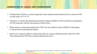 COMBINATION OF Ca(OH)2 AND CHLORHEXIDINE
• Chlorhexidine (CHX) is a cationic biguanide whose optimal antimicrobial activity is achieved with
in a pH range of 5.5 to 7.0
• Therefore, it is likely that alkalinizing the pH by adding Ca(OH)2 to CHX will lead to precipitation
of CHX molecules, thereby decreasing its effectiveness.
• When used as an intracanal medicament, CHX was more effective than Ca(OH)2 in eliminating
E. faecalis from inside dentinal tubules.
• Haenni et al. found no additive antibacterial effect by mixing Ca(OH)2 powder with 0.5% CHX.
They indicated that CHX had a reduced antibacterial action.
Z Mohammadi, Antimicrobial Activity of Calcium Hydroxide in Endodontics: A Review; Chonnam Med
J 2012;48:133-140
 