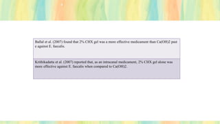 Ballal et al. (2007) found that 2% CHX gel was a more effective medicament than Ca(OH)2 past
e against E. faecalis.
Krithikadatta et al. (2007) reported that, as an intracanal medicament, 2% CHX gel alone was
more effective against E. faecalis when compared to Ca(OH)2.
 