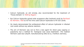 • Calcium Hydroxide, an old remedy, also recommended for the treatment of
“Fistula dentalis” in 1838 by Nygren.
• But Calcium Hydroxide gained wide acceptance after landmark study by Bernhard
W. Hermann, 1920 as he first time used Calcium Hydroxide to fill root canals.
• He clearly demonstrated the antibacterial effect of calcium hydroxide in infected
root canals without any adverse reactions.
• The aim of Hermann was not to find a new agent for direct pulp capping or
pulpotomy but a method for “biological root canal treatments”. The material
Hermann used was Calxyl®, manufactured by Otto & Co., Frankfurt, Germany.
Hermann B. Kalziumhydroxid Als Mittel Zum Behandeln Und Füllen Von Zahnwurzelkanälen. Wurzburg, Disserta
tion 1920.
 