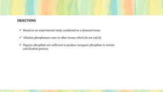 OBJECTIONS
✓ Based on an experimental study conducted on a diseased tissue.
✓ Alkaline phosphatases seen in other tissues which do not calcify
✓ Organic phosphate not sufficient to produce inorganic phosphate to initiate
calcification process.
 