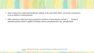 • Some workers have implicated chondroitin sulphate as the seed whilst others, conversely, considered it
to be an inhibitor of mineralization.
• Other substances which have been postulated as initiators of mineralization include a vitamin D
dependent protein which is capable of binding calcium, phosphoproteins and phospholipids.
Irving J.T. Epitaxy Down The Ages.1981. In the chemistry and biology of .mineralised connective tissue, Elsevier
253-255.
 