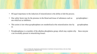 • Of equal importance to the induction of mineralization is the ability to halt the process.
• One safety factor may be the presence in the blood and tissue of substances such as pyrophosphate i
ons which act as inhibitors.
• This action is lost when pyrophosphates are metabolized at the mineralization sites by pyrophosphata
se.
• Pyrophosphatase is a member of the alkaline phosphatise group, which may explain why these enzyme
s are invariably present in mineralizing tissues.
Irving JT, Wuthier RE. Histochemistry and biochemistry of calcification with special reference to the role of lipids.
Clinic Orthopaed Rel Res 1968;56:237-260
 