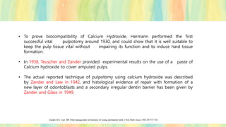 • To prove biocompatibility of Calcium Hydroxide, Hermann performed the first
successful vital pulpotomy around 1930, and could show that it is well suitable to
keep the pulp tissue vital without impairing its function and to induce hard tissue
formation.
• In 1938, Teuscher and Zander provided experimental results on the use of a paste of
Calcium hydroxide to cover amputed pulps.
• The actual reported technique of pulpotomy using calcium hydroxide was described
by Zander and Law in 1942, and histological evidence of repair with formation of a
new layer of odontoblasts and a secondary irregular dentin barrier has been given by
Zander and Glass in 1949.
Zander HA, Law DB. Pulp management in fractures of young permanent teeth. J Am Dent Assoc 1942;29:737-741.
 