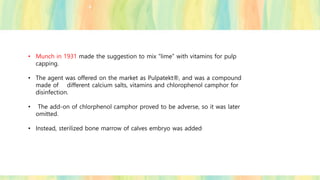 • Munch in 1931 made the suggestion to mix “lime” with vitamins for pulp
capping.
• The agent was offered on the market as Pulpatekt®, and was a compound
made of different calcium salts, vitamins and chlorophenol camphor for
disinfection.
• The add-on of chlorphenol camphor proved to be adverse, so it was later
omitted.
• Instead, sterilized bone marrow of calves embryo was added.
 