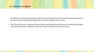 AS A PHYSICAL BARRIER
• In addition to eliminating remaining viable bacteria unaffected by the chemomechanical preparation of
the root canal, intracanal medicaments have been advocated for other reasons.
• They should also act as a physicochemical barrier, precluding the proliferation of residual microorganis
ms and preventing the re-infection of the root canal by bacteria from the oral cavity.
 