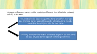 Intracanal medicaments may prevent the penetration of bacteria from saliva in the root canal
basically in two ways
First, medicaments possessing antibacterial properties may act
as a chemical barrier against leakage by killing bacteria, thereby
preventing their ingress into the root canal.
Secondly, medicaments that fill the entire length of the root canal
act as a physical barrier against bacterial penetration.
 