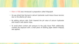 • Flohr in 1936 also introduced a preparation called Vitapulp®.
• He was afraid that Hermann’s calcium hydroxide could induce tissue necrosis
due to the alkaline pH value.
• By adding calcium salts, Flohr lowered the pH value of calcium hydroxide
and mixed it with dentin chips.
• To avoid direct contact and pressure to the pulp tissue Flohr additionally
covered the exposure with a small piece of blotting paper before Vitapulp
was applied.
 