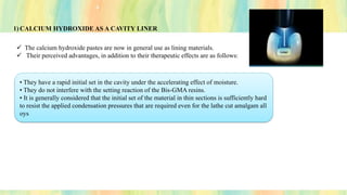 1) CALCIUM HYDROXIDE AS A CAVITY LINER
✓ The calcium hydroxide pastes are now in general use as lining materials.
✓ Their perceived advantages, in addition to their therapeutic effects are as follows:
• They have a rapid initial set in the cavity under the accelerating effect of moisture.
• They do not interfere with the setting reaction of the Bis-GMA resins.
• It is generally considered that the initial set of the material in thin sections is sufficiently hard
to resist the applied condensation pressures that are required even for the lathe cut amalgam all
oys
 