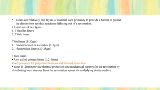• Liners are relatively thin layers of material used primarily to provide a barrier to protect
the dentin from residual reactants diffusing out of a restoration.
• Liners are of two types
1. Thin film liners
2. Thick liners
Thin liners (1-50µm)
1. Solution liner or varnishes (2-5µm)
2. Suspension liners (20-25µm)
Thick liners
• Also called cement liners (0.2-1mm).
Used primarily for pulpal medications and thermal protection
• bases (1-2mm) provide thermal protection and mechanical support for the restoration by
distributing local stresses from the restoration across the underlying dentin surface
 