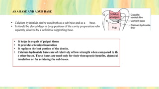 AS A BASE AND A SUB BASE
• Calcium hydroxide can be used both as a sub base and as a base.
• It should be placed deep in deep portions of the cavity preparation subs
equently covered by a definitive supporting base.
• It helps in repair of pulpal tissue
• It provides chemical insulation
• It replaces the lost portion of the dentin.
• Calcium hydroxide bases are of relatively of low strength when compared to th
e other bases. These bases are used only for their therapeutic benefits, chemical
insulation or for retaining the sub bases.
 