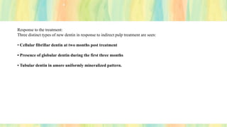 Response to the treatment:
Three distinct types of new dentin in response to indirect pulp treatment are seen:
• Cellular fibrillar dentin at two months post treatment
• Presence of globular dentin during the first three months
• Tubular dentin in amore uniformly mineralized pattern.
 