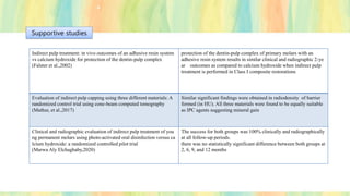 Indirect pulp treatment: in vivo outcomes of an adhesive resin system
vs calcium hydroxide for protection of the dentin-pulp complex
(Falster et al.,2002)
protection of the dentin-pulp complex of primary molars with an
adhesive resin system results in similar clinical and radiographic 2-ye
ar outcomes as compared to calcium hydroxide when indirect pulp
treatment is performed in Class I composite restorations
Evaluation of indirect pulp capping using three different materials: A
randomized control trial using cone-beam computed tomography
(Mathur, et al.,2017)
Similar significant findings were obtained in radiodensity of barrier
formed (in HU). All three materials were found to be equally suitable
as IPC agents suggesting mineral gain
Clinical and radiographic evaluation of indirect pulp treatment of you
ng permanent molars using photo-activated oral disinfection versus ca
lcium hydroxide: a randomized controlled pilot trial
(Marwa Aly Elchaghaby,2020)
The success for both groups was 100% clinically and radiographically
at all follow-up periods.
there was no statistically significant difference between both groups at
2, 6, 9, and 12 months
Supportive studies
 
