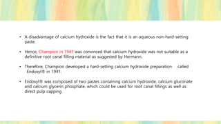 • A disadvantage of calcium hydroxide is the fact that it is an aqueous non-hard-setting
paste.
• Hence, Champion in 1941 was convinced that calcium hydroxide was not suitable as a
definitive root canal filling material as suggested by Hermann.
• Therefore, Champion developed a hard-setting calcium hydroxide preparation called
Endoxyl® in 1941.
• Endoxyl® was composed of two pastes containing calcium hydroxide, calcium gluconate
and calcium glycerin phosphate, which could be used for root canal fillings as well as
direct pulp capping.
 