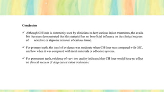 Conclusion
✓ Although CH liner is commonly used by clinicians in deep carious lesion treatments, the availa
ble literature demonstrated that this material has no beneficial influence on the clinical success
of selective or stepwise removal of carious tissue.
✓ For primary teeth, the level of evidence was moderate when CH liner was compared with GIC,
and low when it was compared with inert materials or adhesive systems.
✓ For permanent teeth, evidence of very low quality indicated that CH liner would have no effect
on clinical success of deep caries lesion treatments.
 