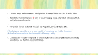 • Dentinal bridge formation occurs at the junction of necrotic tissue and vital inflamed tissue.
• Beneath the region of necrosis → cells of underlying pulp tissue differentiate into odontoblasts
and elaborate dentin matrix.
• Three main calcium hydroxide products are: Pulpadent, Dycal, Hydrex(MPC).
Pulpadent paste is considered to be most capable of stimulating early bridge formation.
Hydrex has been considered that fast capable of forming a bridge
• Commercially available compounds of calcium hydroxide in a modified form are known to be
less alkanine and thus less caustic on the pulp.
 