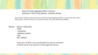 Mineral Trioxide Aggregate (MTA) vs Calcium
Hydroxide in Direct Pulp Capping – Literature Review
Nawras Maher Mostafa, Shady Ahmed Moussa. Mineral Trioxide Aggregate (MTA) vs Calcium Hydroxide in Direct
Pulp Capping – Literature Review. On J Dent & Oral Health. 1(2): 2018. OJDOH.MS.ID.000508
Review – calcium hydroxide
- MTA
- `biodentin
- adhesive system
- zoe
-GIC/ RMGIC
Conclusion → MTA is more predictable than dycal in formation
of dentin barrier and superior in dentinogenesis process
 