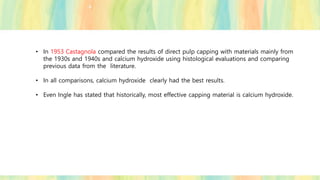 • In 1953 Castagnola compared the results of direct pulp capping with materials mainly from
the 1930s and 1940s and calcium hydroxide using histological evaluations and comparing
previous data from the literature.
• In all comparisons, calcium hydroxide clearly had the best results.
• Even Ingle has stated that historically, most effective capping material is calcium hydroxide.
 