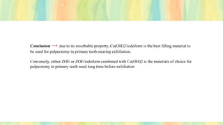 Conclusion → due to its resorbable property, Ca(OH)2/iodoform is the best filling material to
be used for pulpectomy in primary teeth nearing exfoliation.
Conversely, either ZOE or ZOE/iodoform combined with Ca(OH)2 is the materials of choice for
pulpectomy in primary teeth need long time before exfoliation
 