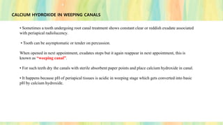 CALCIUM HYDROXIDE IN WEEPING CANALS
• Sometimes a tooth undergoing root canal treatment shows constant clear or reddish exudate associated
with periapical radiolucency.
• Tooth can be asymptomatic or tender on percussion.
When opened in next appointment, exudates stops but it again reappear in next appointment, this is
known as “weeping canal”.
• For such teeth dry the canals with sterile absorbent paper points and place calcium hydroxide in canal.
• It happens because pH of periapical tissues is acidic in weeping stage which gets converted into basic
pH by calcium hydroxide.
 