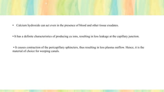 • Calcium hydroxide can act even in the presence of blood and other tissue exudates.
• It has a definite characteristics of producing ca ions, resulting in less leakage at the capillary junction.
• It causes contraction of the pericapillary sphincters, thus resulting in less plasma outflow. Hence, it is the
material of choice for weeping canals.
 