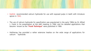 • Eastlick recommended calcium hydroxide for use with exposed pulps in teeth with immature
apices in 1943.
• The use of calcium hydroxide for apexification was popularized in the early 1960s by Dr. Alfred
L. Frank in his presentation at the AAE meeting in 1964, and his detailed applications that
became known as the "Frank Technique" were published in 1966.
• Heithersay has provided a rather extensive treatise on the wide range of applications for
calcium hydroxide.
 