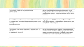 Apexification with the use of calcium hydroxide
(R Nahar,2012)
calcium hydroxide dressings is a justified alternative for the
biological sealing of an extensive foraminal opening, with conco
mitant repair of periapical lesions and continued calcific barrier
formation.
Successful closure of the root apex in non-vital permanent inciso
rs with wide open apices using single calcium hydroxide (caoh)
dressing
(NB Nagaveni,2010)
single application of CaOH dressing is sufficient to induce
apical barrier formation in young pediatric patients having pulpl
ess teeth with wide open apices.
Apexification with Calcium Hydroxide: 27 Months Follow Up
of a Case
(Chowdhury AFMA,2013)
calcium hydroxide has proven its ability in apical healing and
stop formation by stimulation of Hertwig’s epithelial root sheath
and(or) its remnants, the cell rests of Malassez. The extruded
material was also well accepted by the periradicular tissue.
 