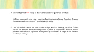 • calcium hydroxide→ ability to dissolve necrotic tissue (periapical infection)
• Calcium hydroxide is now widely used to reduce the seepage of apical fluids into the canal
so as to allow the placement of a satisfactory root filling.
• The mechanism whereby the reduction of seepage occurs is probably due to the fibrous
barrier that is formed when calcium hydroxide is placed in direct contact with host tissues,
or to the contraction of capillaries, as suggested by Heithersay, or simply to the effect of
mechanical blockage.
 