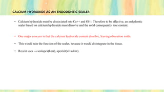 CALCIUM HYDROXIDE AS AN ENDODONTIC SEALER
• Calcium hydroxide must be dissociated into Ca++ and OH-. Therefore to be effective, an endodontic
sealer based on calcium hydroxide must dissolve and the solid consequently lose content.
• One major concern is that the calcium hydroxide content dissolve, leaving obturation voids.
• This would ruin the function of the sealer, because it would disintegrate in the tissue.
• Recent uses → sealapex(kerr), apexkit(vivadent).
 