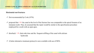 OTHER CLINICAL APPLICATIONS OF CALCIUM HYDROXIDE
Horizontal root fractures
✓ first recommended by Cvek (1974)
✓ proposed that → the canal at the level of the fracture line was comparable to the apical foramen of an
immature tooth. Thus, he assumed that the repair would be similar to the apexification procedure
employed for a tooth with an open apex.
✓ drawback → chair-side time and the frequent refilling of the canal with calcium
hydroxide
✓ A better alternative treatment protocol is now available with use of MTA
 