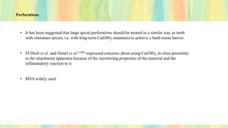Perforations
• It has been suggested that large apical perforations should be treated in a similar way as teeth
with immature apices, i.e. with long-term Ca(OH)2 treatment to achieve a hard-tissue barrier.
• El Deeb et al. and Himel et al.(1985) expressed concerns about using Ca(OH)2 in close proximity
to the attachment apparatus because of the necrotizing properties of the material and the
inflammatory reaction to it.
• MTA widely used
 