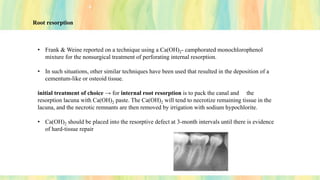 Root resorption
• Frank & Weine reported on a technique using a Ca(OH)2- camphorated monochlorophenol
mixture for the nonsurgical treatment of perforating internal resorption.
• In such situations, other similar techniques have been used that resulted in the deposition of a
cementum-like or osteoid tissue.
initial treatment of choice → for internal root resorption is to pack the canal and the
resorption lacuna with Ca(OH)2 paste. The Ca(OH)2 will tend to necrotize remaining tissue in the
lacuna, and the necrotic remnants are then removed by irrigation with sodium hypochlorite.
• Ca(OH)2 should be placed into the resorptive defect at 3-month intervals until there is evidence
of hard-tissue repair
 