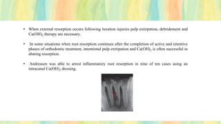 • When external resorption occurs following luxation injuries pulp extirpation, debridement and
Ca(OH)2 therapy are necessary.
• In some situations when root resorption continues after the completion of active and retentive
phases of orthodontic treatment, intentional pulp extripation and Ca(OH)2 is often successful in
abating resorption.
• Andreasen was able to arrest inflammatory root resorption in nine of ten cases using an
intracanal Ca(OH)2 dressing.
 