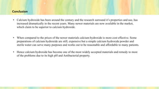 Conclusion
• Calcium hydroxide has been around the century and the research surround it’s properties and use, has
increased dramatically in the recent years. Many newer materials are now available in the market,
which claim to be superior to calcium hydroxide.
• When compared to the prices of the newer materials calcium hydroxide is more cost effective. Some
preparations of calcium hydroxide are still, expensive but a simple calcium hydroxide powder and
sterile water can serve many purposes and works out to be reasonable and affordable to many patients.
• Hence calcium hydroxide has become one of the most widely accepted materials and remedy to most
of the problems due to its high pH and Antibacterial property.
 
