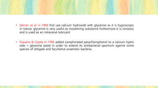 • Steiner et al. in 1968 first use calcium hydroxide with glycerine as it is hygroscopic
in nature, glycerine is very useful as moistening substance furthermore it is nontoxic
and is used as an intracanal lubricant.
• Siqueira & Uzeda in 1996 added camphorated parachlorophenol to a calcium hydro
xide + glycerine paste in order to extend its antibacterial spectrum against some
species of obligate and facultative anaerobic bacteria.
 
