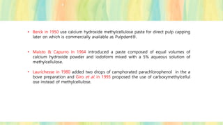 • Berck in 1950 use calcium hydroxide methylcellulose paste for direct pulp capping
later on which is commercially available as Pulpdent®.
• Maisto & Capurro in 1964 introduced a paste composed of equal volumes of
calcium hydroxide powder and iodoform mixed with a 5% aqueous solution of
methylcellulose.
• Laurichesse in 1980 added two drops of camphorated parachlorophenol in the a
bove preparation and Giro et al. in 1993 proposed the use of carboxymethylcellul
ose instead of methylcellulose.
 