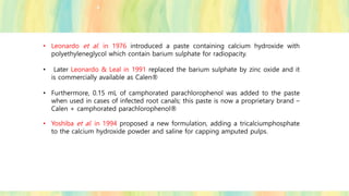 • Leonardo et al. in 1976 introduced a paste containing calcium hydroxide with
polyethyleneglycol which contain barium sulphate for radiopacity.
• Later Leonardo & Leal in 1991 replaced the barium sulphate by zinc oxide and it
is commercially available as Calen®
• Furthermore, 0.15 mL of camphorated parachlorophenol was added to the paste
when used in cases of infected root canals; this paste is now a proprietary brand –
Calen + camphorated parachlorophenol®
• Yoshiba et al. in 1994 proposed a new formulation, adding a tricalciumphosphate
to the calcium hydroxide powder and saline for capping amputed pulps.
 